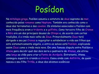 Posídon Na  mitologia grega ,  Posídon  assumiu o estatuto de   deus  supremo do  mar,  conhecido pelos   romanos  como   Neptuno . Também era conhecido como o deus dos terramotos e dos  cavalos . Os símbolos associados a Posídon com mais frequência eram o   tridente   e o   golfinho .  Como terceiro filho de   Cronos e   Réia   era um dos principais deuses do   Olimpo   e, de acordo com certas tradições, é o irmão mais velho de   Zeus . Primordialmente   Zeus  terá obrigado o seu pai   Cronos   a regurgitar e estabelecer a vida aos filhos que este sistematicamente engolia, e entre os salvos está   Posídon , explicando assim  Zeus  como o irmão mais novo.  Em uma famosa disputa entre Posídon e Atena  para decidir qual dos dois seria o padroeiro de  Atenas , ele atirou uma  lança  ao chão para criar a  Fonte de Acrópole . Entretanto, Atena conseguiu superá-lo criando a  oliveira . Casou ainda com  Anfitrite , de quem nasceu o seu filho  Tritão , o deus dos abismos oceânicos   