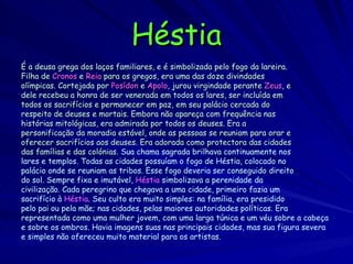 Héstia É a deusa grega dos laços familiares, e é simbolizada pelo fogo da lareira. Filha de   Cronos   e   Reia   para os gregos, era uma das doze divindades olímpicas. Cortejada por  Posídon  e  Apolo , jurou virgindade perante  Zeus , e dele recebeu a honra de ser venerada em todos os lares, ser incluída em todos os sacrifícios e permanecer em paz, em seu palácio cercada do respeito de deuses e mortais. Embora não apareça com frequência nas histórias mitológicas, era admirada por todos os deuses. Era a personificação da moradia estável, onde as pessoas se reuniam para orar e oferecer sacrifícios aos deuses. Era adorada como protectora das cidades das famílias e das colónias.  Sua chama sagrada brilhava continuamente nos lares e templos. Todas as cidades possuíam o fogo de Héstia, colocado no palácio onde se reuniam as tribos. Esse fogo deveria ser conseguido direito do sol. Sempre fixa e imutável,  Héstia  simbolizava a perenidade da civilização. Cada peregrino que chegava a uma cidade, primeiro fazia um sacrifício à  Héstia . Seu culto era muito simples: na família, era presidido pelo pai ou pela mãe; nas cidades, pelas maiores autoridades políticas. Era representada como uma mulher jovem, com uma larga túnica e um véu sobre a cabeça e sobre os ombros. Havia imagens suas nas principais cidades, mas sua figura severa e simples não ofereceu muito material para os artistas. 