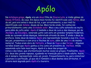 Apólo Na  mitologia   grega ,  Apolo  era um  deus  filho de  Zeus  e  Leto,  e irmão gémeo da Deusa   Ártemis , da caça. Em época mais tardia foi identificado com  Hélios , deus do sol, pois era antes o deus da luz, e por arrastamento, a sua irmã foi identificada com  Selene , deusa da lua. Mais tarde ainda, foi conhecido primordialmente como uma  divindade solar .  Mas o seu culto estendia-se muito  para além do culto solar.  Apolo  é também o deus da cura e das doenças, pai de Asclépio , ou  Esculápio , venerado junto com este em grandes templos-hospitais, onde se curavam várias doenças, sobretudo através do sono. É ainda o deus da profecia. Como deus da música  Apolo  era representado tocando a sua lira.  Zeus , seu pai, presenteou-o com arco e flechas de  ouro , além de uma  lira  do mesmo material. Todos eram obra de  Hefesto , o Deus do  fogo  e das  forjas . – Algumas versões dizem que  Apolo  ganhou a lira como um presente de  Hermes . Ainda assumindo este lado mais negro, Apolo é o deus das pragas de ratos e dos lobos, que atormentavam muitas vezes os gregos.   Finalmente,  Apolo é o  deus dos jovens rapazes, ajudando na transição para a idade adulta. Assim, ele é sempre representado como um jovem, frequentemente nu, para simbolizar a pureza e a perfeição, já que ele é também o deus destes dois atributos. A árvore mais sagrada para  Apólo  é o loureiro.   