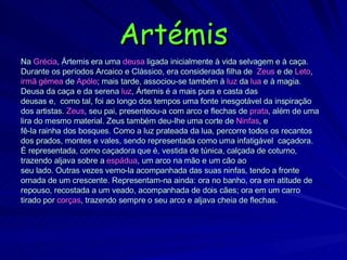 Artémis Na  Grécia ,  Ártemis  era uma  deusa  ligada inicialmente à vida selvagem e à caça. Durante os períodos Arcaico e Clássico, era considerada filha de  Zeus  e de  Leto , irmã gémea  de  Apólo ; mais tarde, associou-se também à  luz  da  lua  e à magia. Deusa da caça e da serena  luz , Ártemis é a mais pura e casta das deusas e,  como tal, foi ao longo dos tempos uma fonte inesgotável da inspiração dos artistas.  Zeus , seu pai, presenteou-a com arco e flechas de  prata , além de uma lira do mesmo material. Zeus também deu-lhe uma corte de  Ninfas , e fê-la rainha dos bosques. Como a luz prateada da lua, percorre todos os recantos dos prados, montes e vales, sendo representada como uma infatigável  caçadora. É representada, como caçadora que é, vestida de túnica, calçada de coturno, trazendo aljava sobre a  espádua , um arco na mão e um cão ao seu lado. Outras vezes vemo-la acompanhada das suas ninfas, tendo a fronte ornada de um crescente. Representam-na ainda: ora no banho, ora em atitude de repouso, recostada a um veado, acompanhada de dois cães; ora em um carro tirado por  corças , trazendo sempre o seu arco e aljava cheia   de flechas. 