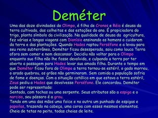 Deméter Uma das doze divindades do   Olimpo , é filha de   Cronos  e   Réia   é   deusa da terra cultivada, das colheitas e das estações do ano. É propiciadora do trigo, planta símbolo da civilização. Na qualidade de deusa da  agricultura, fez várias e longas viagens com  Dionísio  ensinando os homens a cuidarem da terra e das plantações. Quando  Hades  raptou  Perséfone  e a levou para seu reino subterrâneo, Deméter ficou desesperada, saiu como louca Terra afora sem comer e nem descansar. Decidiu não voltar para o  Olimpo enquanto sua filha não lhe fosse devolvida, e culpando a terra por ter aberto a passagem para  Hades  levar sua amada filha. Durante o tempo em que  Deméter  ficou fora do  Olimpo  a terra tornou-se estéril, o gado morreu, o arado quebrou, os grãos não germinaram. Sem comida a população sofria de fome e doenças. Com a situação católica em que estava a terra estéril, Zeus  pediu a  Hades  que devolvesse  Perséfone . Ele concordou. Deméter pode ser representada:  Sentada, com tochas ou uma serpente. Seus atributos são a  espiga  e o narciso , seu pássaro é a  grou .  Tendo em uma das mãos uma foice e na outra um punhado de espigas e papoilas , trazendo na cabeça, uma coroa com esses mesmos elementos. Cheia de tetas no peito, todas cheias de leite.  
