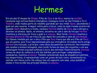 Hermes Era um dos 12 deuses do  Olimpo . Filho de  Zeus  e de  Maia , nasceu na  Arcádia , revelando logo extraordinária inteligência. Conseguiu livrar-se das fraldas e foi à Tessália , onde roubou parte do rebanho guardado por seu irmão  Apolo , escondendo o gado em uma caverna. A seguir voltou para o berço, como se nada tivesse acontecido. Quando  Apolo  descobriu o roubo, conduziu  Hermes  diante de  Zeus , que o obrigou a devolver os animais. Apolo, no entanto, encantou-se com o som da lira que  Hermes inventara e ofereceu em troca o gado e o  caduceu . Mais tarde,  Hermes  inventou a seringue  ( flauta   de   Pã ), em troca de que Apolo lhe concedeu o  dom da  adivinhação   . Foi famoso também por ser o único filho que  Zeus  tivera que não era filho de  Hera , que ela gostou, pois ficou impressionada pela sua inteligência. Divindade muito antiga, Hermes  era invocado, a princípio, como deus dos pastores e protector dos rebanhos, dos cavalos e animais selvagens; mais tarde tornou-se deus dos viajantes, e em sua homenagem foram erguidas estátuas à beira das estradas. Posteriormente,  Hermes tornou-se deus do comércio e até dos ladrões; para proteger compradores e vendedores, inventou a  balança . Também considerado deus da eloquência e patrono dos desportistas, é representado como um jovem de belo rosto; normalmente nu,  vestido com túnica curta. Na cabeça tem um capacete com asas, calça sandálias aladas e traz na mão seu principal símbolo, o  caduceu .  