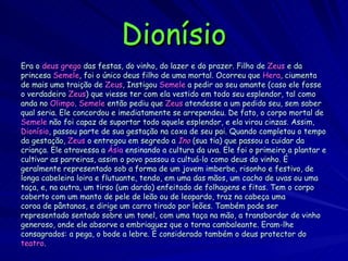 Dionísio Era o  deus grego  das festas, do vinho, do lazer e do prazer. Filho de  Zeus  e da  princesa  Semele , foi o único deus filho de uma mortal. Ocorreu que  Hera , ciumenta de mais uma traição de  Zeus , Instigou  Semele  a pedir ao seu amante (caso ele fosse o verdadeiro  Zeus ) que viesse ter com ela vestido em todo seu esplendor, tal como anda no  Olimpo .  Semele  então pediu que  Zeus  atendesse a um pedido seu, sem saber qual seria. Ele concordou e imediatamente se arrependeu. De fato, o corpo mortal de Semele  não foi capaz de suportar todo aquele esplendor, e ela virou cinzas. Assim, Dionísio , passou parte de sua gestação na coxa de seu pai. Quando completou o tempo da gestação,  Zeus  o entregou em segredo a  Ino  (sua tia) que passou a cuidar da criança. Ele atravessa a  Ásia  ensinando a cultura da uva. Ele foi o primeiro a plantar e cultivar as parreiras, assim o povo passou a cultuá-lo como deus do vinho. É geralmente representado sob a forma de um jovem imberbe, risonho e festivo, de longa cabeleira loira e flutuante, tendo, em uma das mãos, um cacho de uvas ou uma taça, e, na outra, um tirso (um dardo) enfeitado de folhagens e fitas. Tem o corpo coberto com um manto de pele de leão ou de leopardo, traz na cabeça uma coroa de pântanos, e dirige um carro tirado por leões. Também pode ser representado sentado sobre um tonel, com uma taça na mão, a transbordar de vinho generoso, onde ele absorve a embriaguez que o torna cambaleante. Eram-lhe  consagrados: a pega, o bode a lebre. É considerado também o deus protector do teatro .  