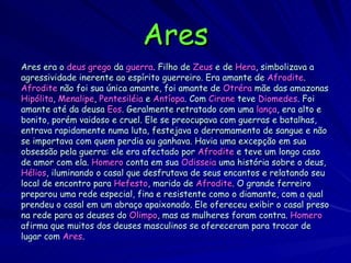 Ares Ares era o  deus grego  da  guerra . Filho de  Zeus  e de  Hera , simbolizava a agressividade inerente ao espírito guerreiro. Era amante de  Afrodite . Afrodite  não foi sua única amante, foi amante de  Otréra  mãe das amazonas Hipólita ,  Menalipe ,  Pentesiléia  e  Antíopa . Com  Cirene  teve  Diomedes . Foi amante até da deusa  Eos . Geralmente retratado com uma  lança , era alto e bonito, porém vaidoso e cruel. Ele se preocupava com guerras e batalhas, entrava rapidamente numa luta, festejava o derramamento de sangue e não se importava com quem perdia ou ganhava. Havia uma excepção em sua obsessão pela guerra: ele era afectado por  Afrodite  e teve um longo caso de amor com ela.  Homero  conta em sua  Odisseia  uma história sobre o deus, Hélios , iluminando o casal que desfrutava de seus encantos e relatando seu local de encontro para  Hefesto , marido de  Afrodite . O grande ferreiro preparou uma rede especial, fina e resistente como o diamante, com a qual prendeu o casal em um abraço apaixonado. Ele ofereceu exibir o casal preso na rede para os deuses do  Olimpo , mas as mulheres foram contra.  Homero   afirma que muitos dos deuses masculinos se ofereceram para trocar de  lugar com  Ares .  