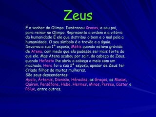 Zeus É o senhor do Olimpo. Destronou   Cronos,  o seu pai, para reinar no Olimpo. Representa a ordem e a vitória da humanidade É ele que distribui o bem e o mal pela a humanidade. O seu símbolo é o trovão e a águia. Devorou a sua 1ª esposa,  Métis  quando estava grávida de  Atena , com medo que ela pudesse ser mais forte do que ele.   Mas Atena acabou por sair, da cabeça de Zeus, quando  Hefesto  lhe abriu a cabeça a meio com um machado.  Hera  foi a sua 2ª esposa, apesar de Zeus ter  Criado filhos de muitas mulheres.  São seus descendentes:  Apolo ,  Ártemis ,  Dionisio ,  Héracles , as  Graças , as  Musas , Quíron ,  Perséfone ,  Hebe ,  Hermes ,  Minos ,  Perseu ,  Castor  e Pólux , entre outros. 