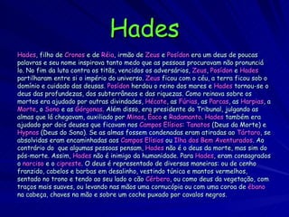 Hades Hades , filho de  Cronos  e de  Réia , irmão de  Zeus  e  Posídon  era um deus de poucas palavras e seu nome inspirava tanto medo que as pessoas procuravam não pronunciá lo. No fim da luta contra os titãs, vencidos os adversários,  Zeus ,  Posídon  e  Hades partilharam entre si o império do universo.  Zeus  ficou com o céu, a terra ficou sob o domínio e cuidado das deusas.  Posídon  herdou o reino dos mares e  Hades  tornou-se o  deus das profundezas, dos subterrâneos e das riquezas. Como reinava sobre os mortos era ajudado por outras divindades,  Hécate , as  Fúrias , as  Parcas , as  Harpias , a Morte , o  Sono  e as  Górgonas . Além disso, era presidente do Tribunal, julgando as almas que lá chegavam, auxiliado por  Minos ,  Éaco  e  Radamanto .  Hades  também era ajudado por dois deuses que ficavam nos  Campos Elísios :  Tanatos  (Deus da Morte) e  Hypnos  (Deus do Sono). Se as almas fossem condenadas eram atiradas ao  Tártaro , se absolvidas eram encaminhadas aos  Campos Elísios  ou  Ilha dos Bem Aventurados . Ao contrário do  que algumas pessoas pensam,  Hades  não é o deus da morte, mas sim do  pós-morte. Assim,  Hades  não é inimigo da humanidade. Para  Hades , eram consagrados  o  narciso  e o  cipreste . O deus é representado de diversas maneiras: ou de cenho  franzido, cabelos e barbas em desalinho, vestindo túnica e mantos vermelhos,  sentado no trono e tendo ao seu lado o cão  Cérbero , ou como deus da vegetação, com  traços mais suaves, ou levando nas mãos uma cornucópia ou com uma coroa de  ébano na cabeça, chaves na mão e sobre um coche puxado por cavalos negros.  
