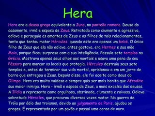 Hera Hera   era a  deusa grega  equivalente a  Juno , no  panteão romano . Deusa do casamento, irmã e esposa de  Zeus . Retratada como ciumenta e agressiva, odiava e perseguia as amantes de Zeus e os filhos de tais relacionamentos, tanto que tentou matar  Hércules   quando este era apenas um  bebé . O único filho de Zeus que ela não odiava, antes gostava, era  Hermes  e sua mãe Maia , porque ficou surpresa com a sua inteligência. Possuía sete  templos  na Grécia . Mostrava apenas seus olhos aos mortais e usava uma pena do seu Pássaro  para marcar os locais que protegia.  Hércules  destruiu seus sete templos e, antes de terminar sua vida mortal, aprisionou-a em um jarro de barro que entregou a Zeus. Depois disso, ele foi aceite como deus do Olimpo . Hera era muito vaidosa e sempre quis ser mais bonita que  Afrodite sua maior inimiga. Hera - irmã e esposa de Zeus, a mais excelsa das deusas. A  Ilídia  a representa como orgulhosa, obstinada, ciumenta e raivosa. Odiava sobretudo  Héracles , que procurou diversas vezes matar. Na guerra de Tróia por ódio dos troianos, devido ao  julgamento de Paris , ajudou os gregos. É representada por um pavão e possui uma coroa de ouro. 