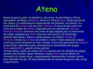 Atena Deusa da guerra justa, da sabedoria, das artes, da estratégia e ofícios, equivalente, em Roma, a   Minerva . Atena era filha de   Zeus , tendo nascido da sua cabeça, já completamente desenvolvida. Na Odisseia, de Homero, é a protectora de   Ulisses   e do seu filho   Telémaco . O seu principal centro de culto era a cidade de   Atenas , disputada para ser adorada por   Atena  e Poseidon .  Poseidon   ofereceu uma fonte de água salgada para os habitantes da cidade, enquanto que   Atena   ofereceu uma oliveira. Os atenienses optaram pela deusa e assim a cidade passou a se chamar   Atenas .  O Partenon , situado na   acrópole  da cidade é o maior templo dedicado à deusa e até hoje atrai visitantes de todo o mundo. O mito do nascimento de   Atena   é de particular importância para entendermos a mentalidade dos gregos. Zeus   comera  Métis , quando estava grávida. Atenas nasceu, então, da cabeça de   Zeus   quando este foi atingido na cabeça durante uma batalha. Nesse momento a deusa   Atena   saiu de dentro do ferimento da cabeça do pai, completamente desenvolvida e armada, pronta para   defender seu pai. Os seus símbolos são um escudo de guerra, uma coruja e uma oliveira. 