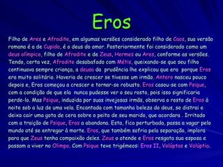 Eros Filho de   Ares  e   Afrodite , em algumas versões considerado   filho de  Caos , sua versão romana é a de   Cupido ,   é o deus do amor. Posteriormente foi considerado como um deus olímpico , filho de   Afrodite   e de   Zeus ,  Hermes   ou   Ares , conforme as versões. Tendo, certa vez,  Afrodite   desabafado com   Métis , queixando-se que seu filho continuava sempre criança, a   deusa  da  prudência lhe explicou que era  porque   Eros era muito solitário. Haveria de crescer se tivesse um irmão.   Antero  nasceu pouco depois e, Eros começou a crescer e tornar-se robusto.   Eros   casou-se com   Psique , com a condição de que ela  nunca pudesse ver o seu rosto, pois isso significaria perde-lo. Mas   Psique , induzida por suas invejosas irmãs, observa o rosto de   Eros   à noite sob a luz de uma vela. Encantada com tamanha beleza do deus, se distrai e deixa cair uma gota de cera sobre o peito de seu marido, que acordara .   Irritado  com a traição de  Psique ,  Eros   a abandona. Esta, fica perturbada, passa a vagar pelo  mundo até se entregar à morte.  Eros , que também sofria pela separação, implora  para que   Zeus  tenha compaixão deles.   Zeus   o atende e   Eros   resgata sua esposa e  passam a viver no   Olimpo . Com   Psique   teve trigémeos:   Eros II ,  Volúptas   e   Volúptia . 
