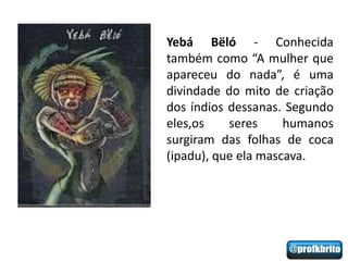Yebá Bëló - Conhecida
também como “A mulher que
apareceu do nada”, é uma
divindade do mito de criação
dos índios dessanas. Segundo
eles,os    seres     humanos
surgiram das folhas de coca
(ipadu), que ela mascava.
 