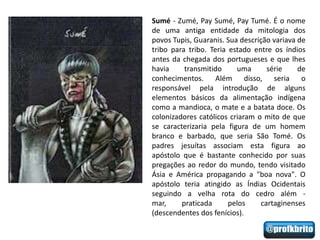 Sumé - Zumé, Pay Sumé, Pay Tumé. É o nome
de uma antiga entidade da mitologia dos
povos Tupis, Guaranis. Sua descrição variava de
tribo para tribo. Teria estado entre os índios
antes da chegada dos portugueses e que lhes
havia     transmitido     uma       série    de
conhecimentos. Além disso, seria o
responsável pela introdução de alguns
elementos básicos da alimentação indígena
como a mandioca, o mate e a batata doce. Os
colonizadores católicos criaram o mito de que
se caracterizaria pela figura de um homem
branco e barbado, que seria São Tomé. Os
padres jesuítas associam esta figura ao
apóstolo que é bastante conhecido por suas
pregações ao redor do mundo, tendo visitado
Ásia e América propagando a "boa nova". O
apóstolo teria atingido as Índias Ocidentais
seguindo a velha rota do cedro além -
mar,     praticada      pelos     cartaginenses
(descendentes dos fenícios).
 