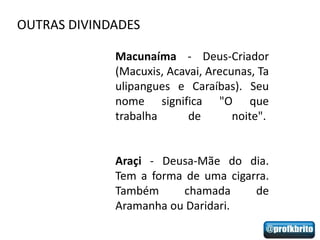 OUTRAS DIVINDADES

             Macunaíma - Deus-Criador
             (Macuxis, Acavai, Arecunas, Ta
             ulipangues e Caraíbas). Seu
             nome significa "O que
             trabalha      de       noite".


             Araçi - Deusa-Mãe do dia.
             Tem a forma de uma cigarra.
             Também     chamada      de
             Aramanha ou Daridari.
 