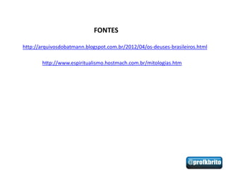 FONTES

http://arquivosdobatmann.blogspot.com.br/2012/04/os-deuses-brasileiros.html

       http://www.espiritualismo.hostmach.com.br/mitologias.htm
 