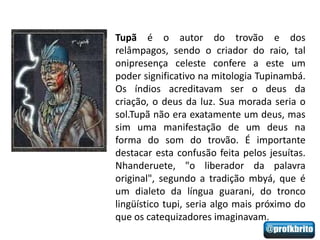 Tupã é o autor do trovão e dos
relâmpagos, sendo o criador do raio, tal
onipresença celeste confere a este um
poder significativo na mitologia Tupinambá.
Os índios acreditavam ser o deus da
criação, o deus da luz. Sua morada seria o
sol.Tupã não era exatamente um deus, mas
sim uma manifestação de um deus na
forma do som do trovão. É importante
destacar esta confusão feita pelos jesuítas.
Nhanderuete, "o liberador da palavra
original", segundo a tradição mbyá, que é
um dialeto da língua guarani, do tronco
lingüístico tupi, seria algo mais próximo do
que os catequizadores imaginavam.
 