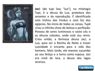 Jaci: (do tupi îasy "lua"), na mitologia
Tupi, é a deusa da Lua, protetora dos
amantes e da reprodução. É identificada
com Vishnu dos hindus e com Ísis dos
egípcios. No início de todas as coisas, Tupã
criou o infinito cheio de beleza e perfeição.
Povoou de seres luminosos o vasto céu e
as alturas celestes, onde está seu reino.
Criou então, a formosa deusa Jaci, a
Lua, para ser a Rainha da Noite e trazer
suavidade e encanto para a vida dos
homens. Mais tarde, ele mesmo sucumbe
ao seu feitiço e a toma como esposa. Jaci
era irmã de Iara, a deusa dos lagos
serenos.
 