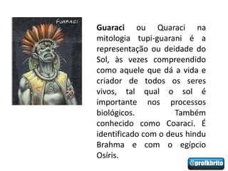 Guaraci ou Quaraci na
mitologia tupi-guarani é a
representação ou deidade do
Sol, às vezes compreendido
como aquele que dá a vida e
criador de todos os seres
vivos, tal qual o sol é
importante nos processos
biológicos.          Também
conhecido como Coaraci. É
identificado com o deus hindu
Brahma e com o egípcio
Osíris.
 