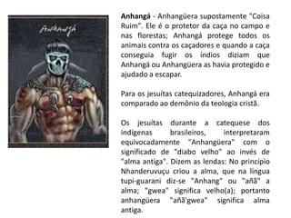Anhangá - Anhangüera supostamente "Coisa
Ruim". Ele é o protetor da caça no campo e
nas florestas; Anhangá protege todos os
animais contra os caçadores e quando a caça
conseguia fugir os índios diziam que
Anhangá ou Anhangüera as havia protegido e
ajudado a escapar.

Para os jesuítas catequizadores, Anhangá era
comparado ao demônio da teologia cristã.

Os jesuítas durante a catequese dos
indígenas      brasileiros,   interpretaram
equivocadamente "Anhangüera" com o
significado de "diabo velho" ao invés de
"alma antiga". Dizem as lendas: No princípio
Nhanderuvuçu criou a alma, que na língua
tupi-guarani diz-se "Anhang" ou "añã" a
alma; "gwea" significa velho(a); portanto
anhangüera "añã'gwea" significa alma
antiga.
 
