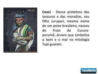 Ceuci - Deusa protetora das
lavouras e das moradias, seu
filho Jurupari, mesmo nome
de um peixe brasileiro, nasceu
do     fruto    da     Cucura-
purumã, árvore que simboliza
o bem e o mal na mitologia
Tupi-guarani.
 