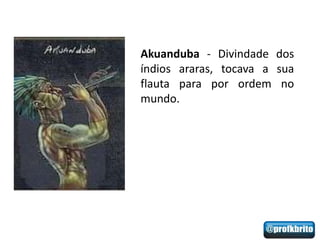 Akuanduba - Divindade dos
índios araras, tocava a sua
flauta para por ordem no
mundo.
 