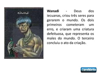 Wanadi       -    Deus      dos
iecuanas, criou três seres para
gerarem o mundo. Os dois
primeiros cometeram um
erro, e criaram uma criatura
defeituosa, que representa os
males do mundo. O terceiro
concluiu o ato da criação.
 