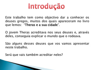 IntroduçãoEste trabalho tem como objectivo dar a conhecer os deuses gregos, muitos dos quais apareceram no livro que lemos:  “Theras e a sua cidade”.O jovem Theras acreditava nos seus deuses e, através deles, conseguia explicar o mundo que o rodeava.São alguns desses deuses que vos vamos apresentar neste trabalho.Será que vais também acreditar neles? 