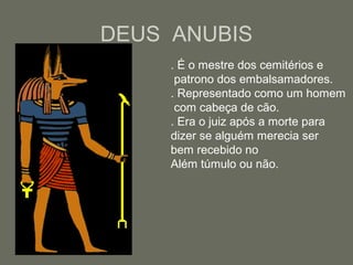 DEUS ANUBIS
. É o mestre dos cemitérios e
patrono dos embalsamadores.
. Representado como um homem
com cabeça de cão.
. Era o juiz após a morte para
dizer se alguém merecia ser
bem recebido no
Além túmulo ou não.
 
