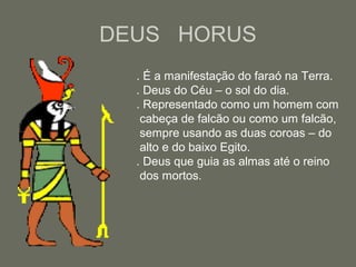 DEUS HORUS
. É a manifestação do faraó na Terra.
. Deus do Céu – o sol do dia.
. Representado como um homem com
cabeça de falcão ou como um falcão,
sempre usando as duas coroas – do
alto e do baixo Egito.
. Deus que guia as almas até o reino
dos mortos.
 