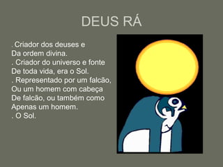 DEUS RÁ
. Criador dos deuses e
Da ordem divina.
. Criador do universo e fonte
De toda vida, era o Sol.
. Representado por um falcão,
Ou um homem com cabeça
De falcão, ou também como
Apenas um homem.
. O Sol.
 