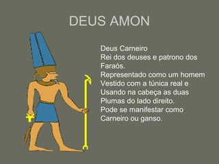 DEUS AMON
Deus Carneiro
Rei dos deuses e patrono dos
Faraós.
Representado como um homem
Vestido com a túnica real e
Usando na cabeça as duas
Plumas do lado direito.
Pode se manifestar como
Carneiro ou ganso.
 