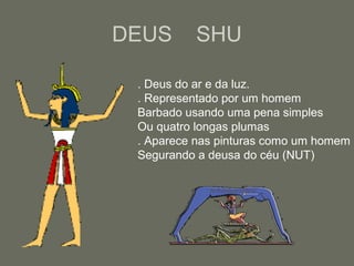 DEUS SHU
. Deus do ar e da luz.
. Representado por um homem
Barbado usando uma pena simples
Ou quatro longas plumas
. Aparece nas pinturas como um homem
Segurando a deusa do céu (NUT)
 