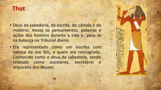 Thot
• Deus da sabedoria, da escrita, do cálculo e do
mistério. Anota os pensamentos, palavras e
ações dos homens durante a vida e pesa as
na balança no Tribunal divino.
• Era representado como um escriba com
cabeça da ave íbis, a quem era consagrado.
Conhecido como o deus da sabedoria, sendo
relatado como assistente, secretário e
arquivista dos deuses

 
