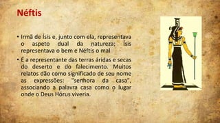 Néftis
• Irmã de Ísis e, junto com ela, representava
o aspeto dual da natureza; Ísis
representava o bem e Néftis o mal
• É a representante das terras áridas e secas
do deserto e do falecimento. Muitos
relatos dão como significado de seu nome
as expressões: "senhora da casa",
associando a palavra casa como o lugar
onde o Deus Hórus viveria.

 