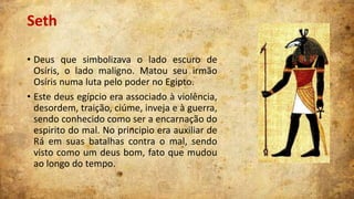 Seth
• Deus que simbolizava o lado escuro de
Osíris, o lado maligno. Matou seu irmão
Osíris numa luta pelo poder no Egipto.
• Este deus egípcio era associado à violência,
desordem, traição, ciúme, inveja e à guerra,
sendo conhecido como ser a encarnação do
espirito do mal. No principio era auxiliar de
Rá em suas batalhas contra o mal, sendo
visto como um deus bom, fato que mudou
ao longo do tempo.

 