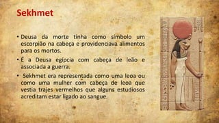 Sekhmet
• Deusa da morte tinha como símbolo um
escorpião na cabeça e providenciava alimentos
para os mortos.
• É a Deusa egípcia com cabeça de leão e
associada a guerra.
• Sekhmet era representada como uma leoa ou
como uma mulher com cabeça de leoa que
vestia trajes vermelhos que alguns estudiosos
acreditam estar ligado ao sangue.

 