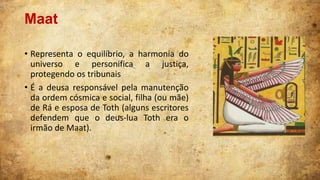 Maat
• Representa o equilíbrio, a harmonia do
universo e personifica a justiça,
protegendo os tribunais
• É a deusa responsável pela manutenção
da ordem cósmica e social, filha (ou mãe)
de Rá e esposa de Toth (alguns escritores
defendem que o deus-lua Toth era o
irmão de Maat).

 