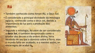 Rá
• Também conhecido como Amon-Rá, o Deus Sol.
• É considerado a principal divindade da mitologia
egípcia, conhecido como o deus sol, devido a
importância da luz para a produção dos
alimentos.
• Segundo a mitologia, Rá além de ser considerado
o deus Sol, é também denominado como o
criador dos deuses e da ordem divina, teria
recebido de seu pai o domínio sobre a Terra, mas
o mundo falta ser acabado, e o mesmo assim, se
encarregou de acabá-lo.

 