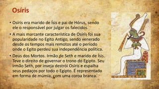 Osíris
• Osíris era marido de Ísis e pai de Hórus, sendo
ele o responsável por julgar os falecidos.
• A mais marcante característica de Osíris foi sua
popularidade no Egito Antigo, sendo venerado
desde os tempos mais remotos até o período
onde o Egito perdeu sua independência política.
• Deus dos Mortos. Irmão de Seth e marido de Ísis.
Teve o direito de governar o trono do Egipto. Seu
irmão Seth, por inveja destrói Osíris e espalha
seus pedaços por todo o Egipto. É representado
em forma de múmia, com uma coroa branca.

 