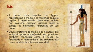 Ísis
• A deusa mais popular do Egipto,
representava a magia e os mistérios daquela
região. É representada como uma mulher
que costuma carregar inscritos sobre a
cabeça os hieróglifos referentes ao seu
nome.
• Deusa protetora da magia e da natureza. Era
amiga do povo, em especial dos oprimidos,
também conhecida como a deusa da
fertilidade e maternidade. Era reverenciada
como modelo de mãe e esposa ideal

 