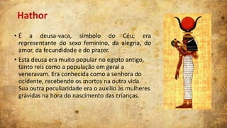 Hathor
• É a deusa-vaca, símbolo do Céu; era
representante do sexo feminino, da alegria, do
amor, da fecundidade e do prazer.
• Esta deusa era muito popular no egipto antigo,
tanto reis como a população em geral a
veneravam. Era conhecida como a senhora do
ocidente, recebendo os mortos na outra vida.
Sua outra peculiaridade era o auxílio às mulheres
grávidas na hora do nascimento das crianças.

 