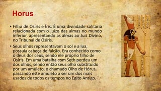 Horus
• Filho de Osíris e Íris. É uma divindade solitária
relacionada com o juízo das almas no mundo
inferior, apresentando as almas ao Juiz Divino,
no Tribunal de Osíris.
• Seus olhos representavam o sol e a lua,
possuía cabeça de falcão. Era conhecido como
o deus dos céus, sendo ele próprio filho de
Osíris. Em uma batalha com Seth perdeu um
dos olhos, sendo então seus olho substituído
por um amuleto, o chamado Olho de Hórus,
passando este amuleto a ser um dos mais
usados de todos os tempos no Egito Antigo.

 