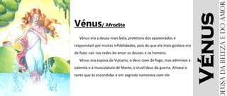 Vénus
Vénus/ Afrodite
Vénus era a deusa mais bela, protetora dos apaixonados e
responsável por muitas infidelidades, pois do que ela mais gostava era
de fazer cair nas redes do amor os deuses e os homens.
Vénus era esposa de Vulcano, o deus coxo do fogo, mas admirava a
valentia e a musculatura de Marte, o cruel deus da guerra. Amava-o
tanto que às escondidas e em segredo namorava com ele.
eusadabelezaedoamor
 