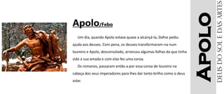 Apolo
Apolo/Febo
Um dia, quando Apolo estava quase a alcançá-la, Dafne pediu
ajuda aos deuses. Com pena, os deuses transformaram-na num
loureiro e Apolo, desconsolado, arrancou algumas folhas da que tinha
sido a sua amada e com elas fez uma coroa.
Os romanos, passaram então a por essa coroa de loureiro na
cabeça dos seus imperadores para lhes dar tanto brilho como o deus
solar.
Deusdosoledasartes
 