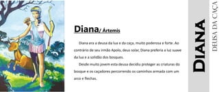 Diana
Diana/ Ártemis
Diana era a deusa da lua e da caça, muito poderosa e forte. Ao
contrário de seu irmão Apolo, deus solar, Diana preferia a luz suave
da lua e a solidão dos bosques.
Desde muito jovem esta deusa decidiu proteger as criaturas do
bosque e os caçadores percorrendo os caminhos armada com um
arco e flechas.
Deusadacaça
 