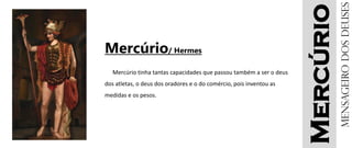 Mercúrio
Mercúrio/ Hermes
Mercúrio tinha tantas capacidades que passou também a ser o deus
dos atletas, o deus dos oradores e o do comércio, pois inventou as
medidas e os pesos.
Mensageirodosdeuses
 
