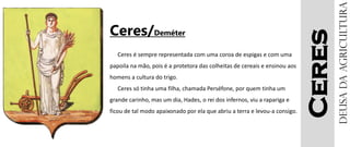 Ceres
Ceres/Deméter
Ceres é sempre representada com uma coroa de espigas e com uma
papoila na mão, pois é a protetora das colheitas de cereais e ensinou aos
homens a cultura do trigo.
Ceres só tinha uma filha, chamada Perséfone, por quem tinha um
grande carinho, mas um dia, Hades, o rei dos infernos, viu a rapariga e
ficou de tal modo apaixonado por ela que abriu a terra e levou-a consigo.
Deusadaagricultura
 