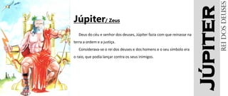 Júpiter
Júpiter/ Zeus
Deus do céu e senhor dos deuses, Júpiter fazia com que reinasse na
terra a ordem e a justiça.
Considerava-se o rei dos deuses e dos homens e o seu símbolo era
o raio, que podia lançar contra os seus inimigos.
Reidosdeuses
 