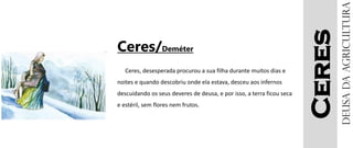 Ceres
Ceres/Deméter
Ceres, desesperada procurou a sua filha durante muitos dias e
noites e quando descobriu onde ela estava, desceu aos infernos
descuidando os seus deveres de deusa, e por isso, a terra ficou seca
e estéril, sem flores nem frutos.
Deusadaagricultura
 