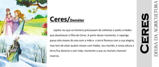 Ceres
Ceres/Deméter
Júpiter viu que os homens precisavam de colheitas e pediu a Hades
que devolvesse a filha de Ceres. A partir desse momento, a rapariga
passa oito meses do ano com a mãe e a terra floresce com a sua alegria,
mas tem de estar quatro meses com Hades, seu marido, e nessa altura a
terra fica deserta e sem vida, momento a que os mortais chamam
inverno.
Deusadaagricultura
 