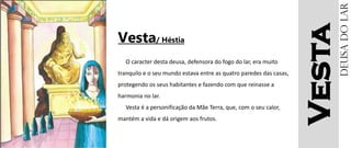 Vesta
Vesta/ Héstia
O caracter desta deusa, defensora do fogo do lar, era muito
tranquilo e o seu mundo estava entre as quatro paredes das casas,
protegendo os seus habitantes e fazendo com que reinasse a
harmonia no lar.
Vesta é a personificação da Mãe Terra, que, com o seu calor,
mantém a vida e dá origem aos frutos.
Deusadolar
 