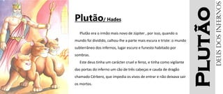 Plutão
Plutão/ Hades
Plutão era o irmão mais novo de Júpiter , por isso, quando o
mundo foi dividido, calhou-lhe a parte mais escura e triste: o mundo
subterrâneo dos infernos, lugar escuro e funesto habitado por
sombras.
Este deus tinha um carácter cruel e feroz, e tinha como vigilante
das portas do inferno um cão de três cabeças e cauda de dragão
chamado Cérbero, que impedia os vivos de entrar e não deixava sair
os mortos.
Deusdosinfernos
 